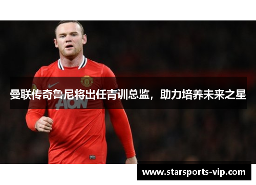 曼联传奇鲁尼将出任青训总监，助力培养未来之星