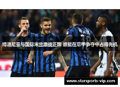 博洛尼亚与国际米兰激战正酣 谁能在意甲争夺中占得先机