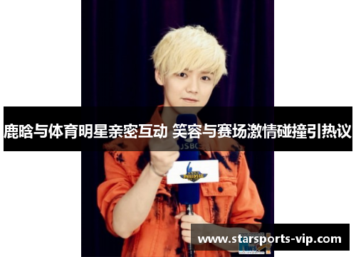 鹿晗与体育明星亲密互动 笑容与赛场激情碰撞引热议